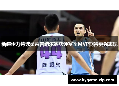 新疆伊力特球员雷吉纳尔德获评赛季MVP期待更强表现